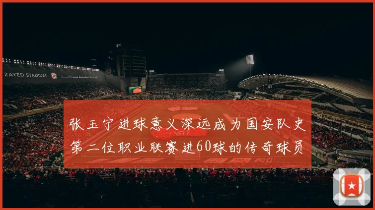 张玉宁进球意义深远成为国安队史第二位职业联赛进60球的传奇球员