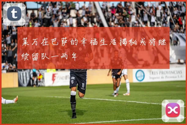 莱万在巴萨的幸福生活揭秘或将继续留队一两年