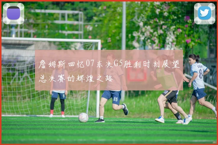 詹姆斯回忆07东决G5胜利时刻展望总决赛的辉煌之路