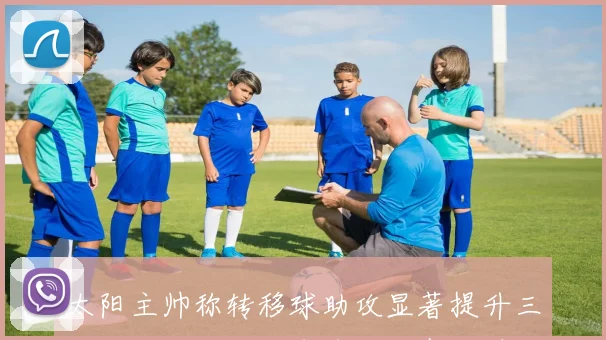 太阳主帅称转移球助攻显著提升三分机会阿伦回归令球队士气大增