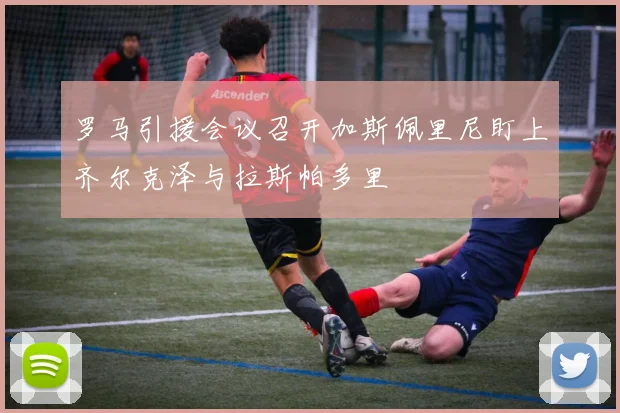 罗马引援会议召开加斯佩里尼盯上齐尔克泽与拉斯帕多里