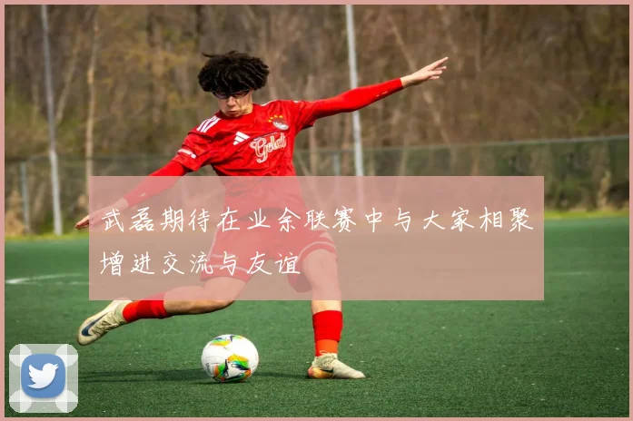 武磊期待在业余联赛中与大家相聚增进交流与友谊