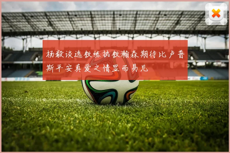杨毅谈选教练执教瀚森期待比卢普斯平安真爱之情显而易见